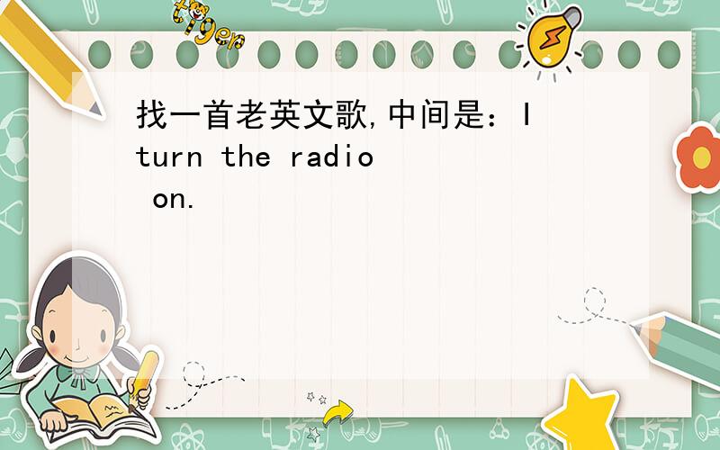 找一首老英文歌,中间是：I turn the radio on.