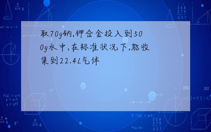 取70g钠,钾合金投入到500g水中,在标准状况下,能收集到22.4L气体