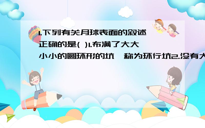 1.下列有关月球表面的叙述,正确的是( )1.布满了大大小小的圆环形的坑,称为环行坑2.没有大气和水,任何生物都无法生存