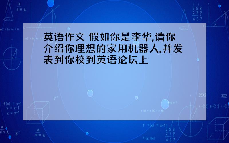 英语作文 假如你是李华,请你介绍你理想的家用机器人,并发表到你校到英语论坛上