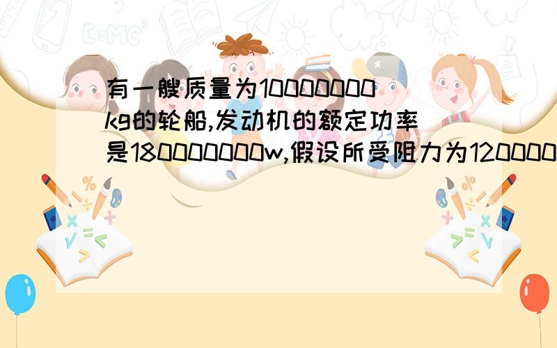 有一艘质量为10000000kg的轮船,发动机的额定功率是180000000w,假设所受阻力为12000000N,且始终