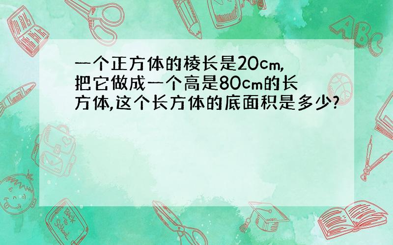 一个正方体的棱长是20cm,把它做成一个高是80cm的长方体,这个长方体的底面积是多少?