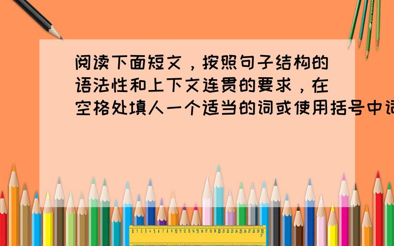 阅读下面短文，按照句子结构的语法性和上下文连贯的要求，在空格处填人一个适当的词或使用括号中词语的正确形式填空。（请把【答