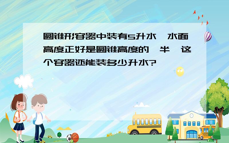 圆锥形容器中装有5升水,水面高度正好是圆锥高度的一半,这个容器还能装多少升水?