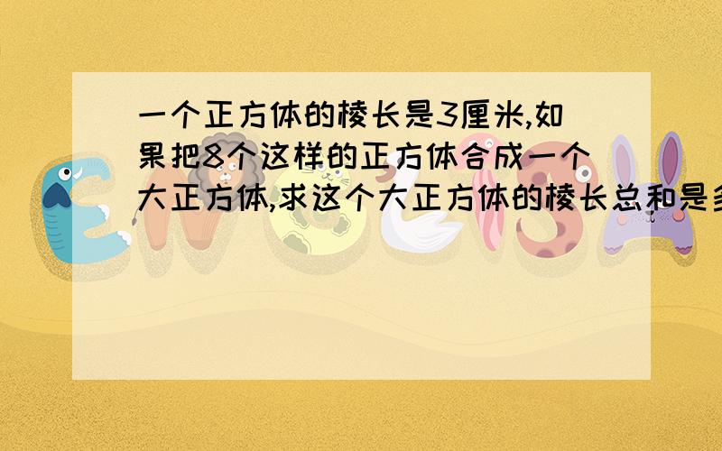 一个正方体的棱长是3厘米,如果把8个这样的正方体合成一个大正方体,求这个大正方体的棱长总和是多少?