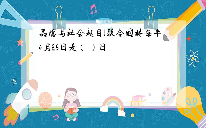 品德与社会题目!联合国将每年4月26日是（ ）日