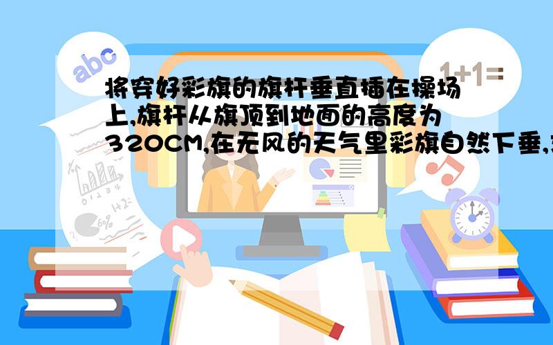 将穿好彩旗的旗杆垂直插在操场上,旗杆从旗顶到地面的高度为320CM,在无风的天气里彩旗自然下垂,求彩旗下垂是最低出立地面