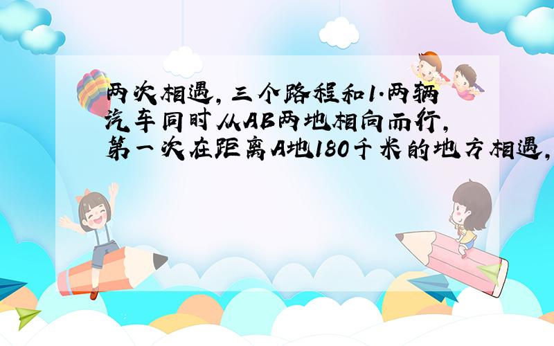 两次相遇,三个路程和1.两辆汽车同时从AB两地相向而行,第一次在距离A地180千米的地方相遇,相遇后继续前行,各自到达B