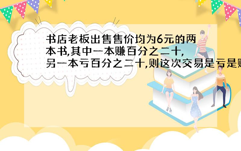 书店老板出售售价均为6元的两本书,其中一本赚百分之二十,另一本亏百分之二十,则这次交易是亏是赚多少钱