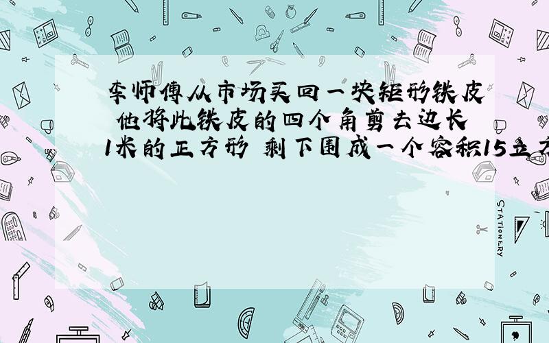 李师傅从市场买回一块矩形铁皮 他将此铁皮的四个角剪去边长1米的正方形 剩下围成一个容积15立方米的无...