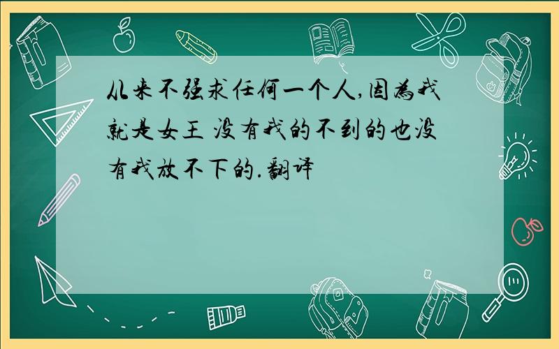 从来不强求任何一个人,因为我就是女王 没有我的不到的也没有我放不下的.翻译