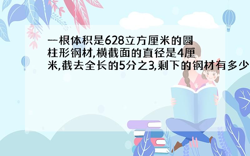 一根体积是628立方厘米的圆柱形钢材,横截面的直径是4厘米,截去全长的5分之3,剩下的钢材有多少厘米?