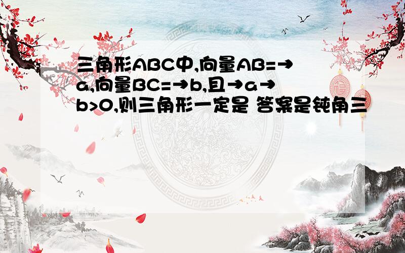 三角形ABC中,向量AB=→a,向量BC=→b,且→a→b>0,则三角形一定是 答案是钝角三