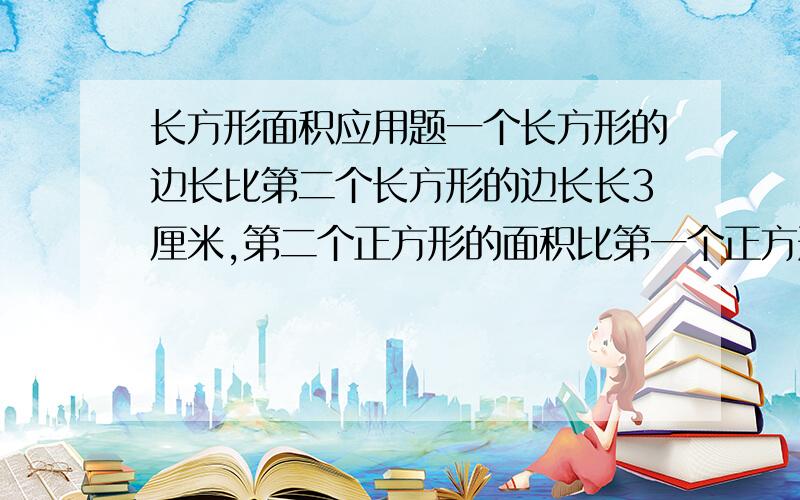 长方形面积应用题一个长方形的边长比第二个长方形的边长长3厘米,第二个正方形的面积比第一个正方形的面积少51平方厘米,求每