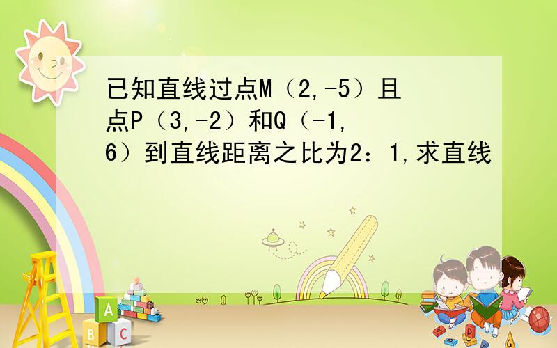 已知直线过点M（2,-5）且点P（3,-2）和Q（-1,6）到直线距离之比为2：1,求直线