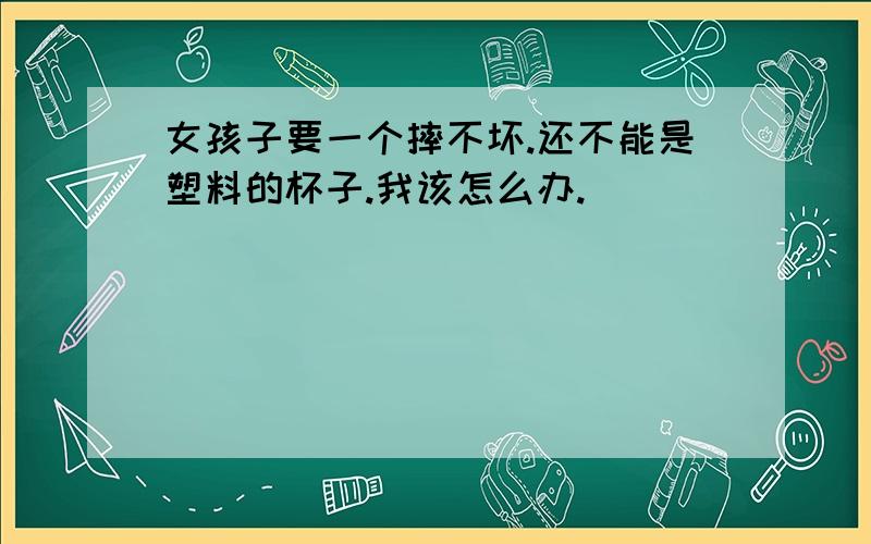 女孩子要一个摔不坏.还不能是塑料的杯子.我该怎么办.