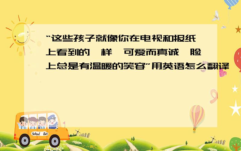 “这些孩子就像你在电视和报纸上看到的一样,可爱而真诚,脸上总是有温暖的笑容”用英语怎么翻译