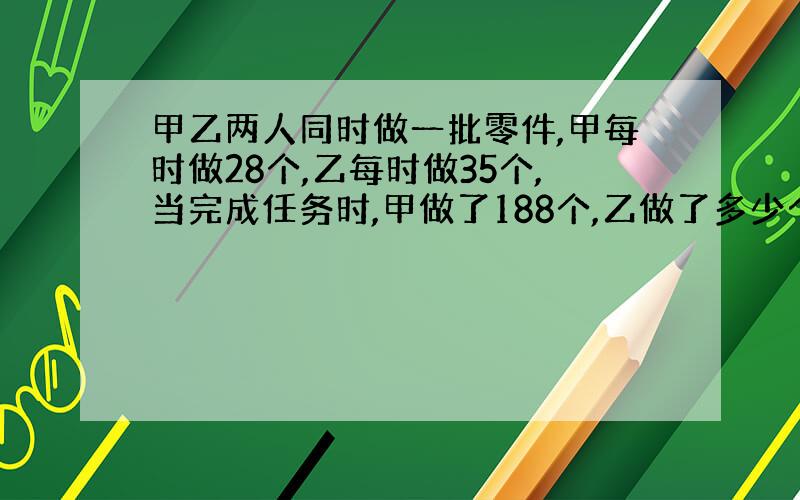 甲乙两人同时做一批零件,甲每时做28个,乙每时做35个,当完成任务时,甲做了188个,乙做了多少个?