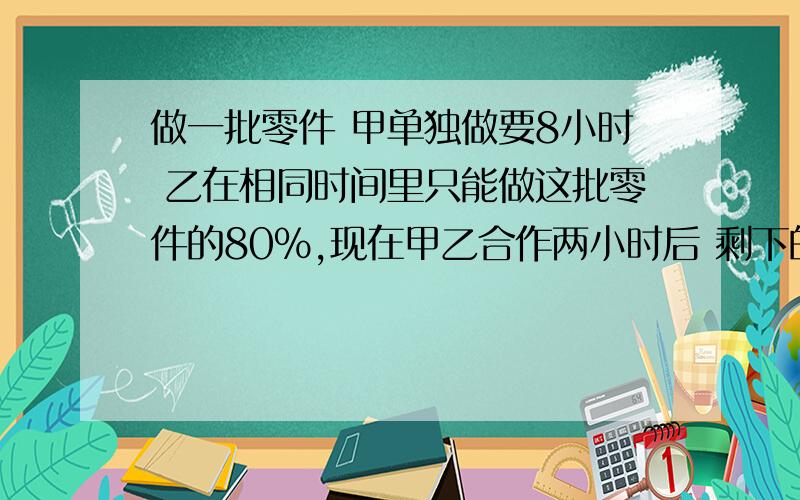 做一批零件 甲单独做要8小时 乙在相同时间里只能做这批零件的80%,现在甲乙合作两小时后 剩下的由甲来做 还要做几个小时