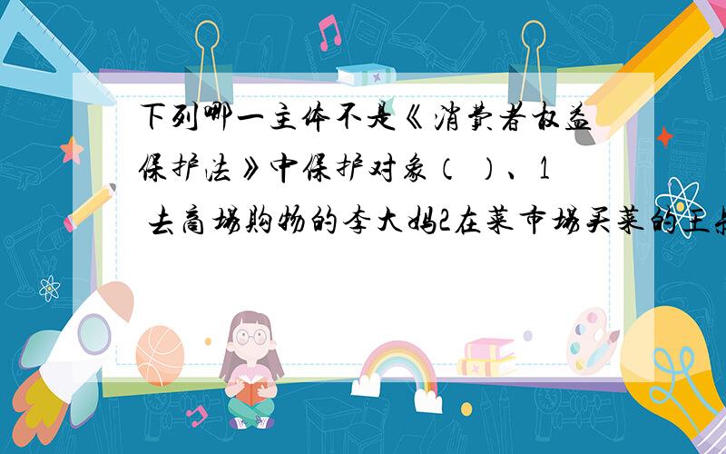 下列哪一主体不是《消费者权益保护法》中保护对象（ ）、1 去商场购物的李大妈2在菜市场买菜的王叔叔3理发店理发的小王4购