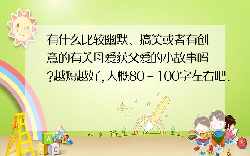 有什么比较幽默、搞笑或者有创意的有关母爱获父爱的小故事吗?越短越好,大概80-100字左右吧.