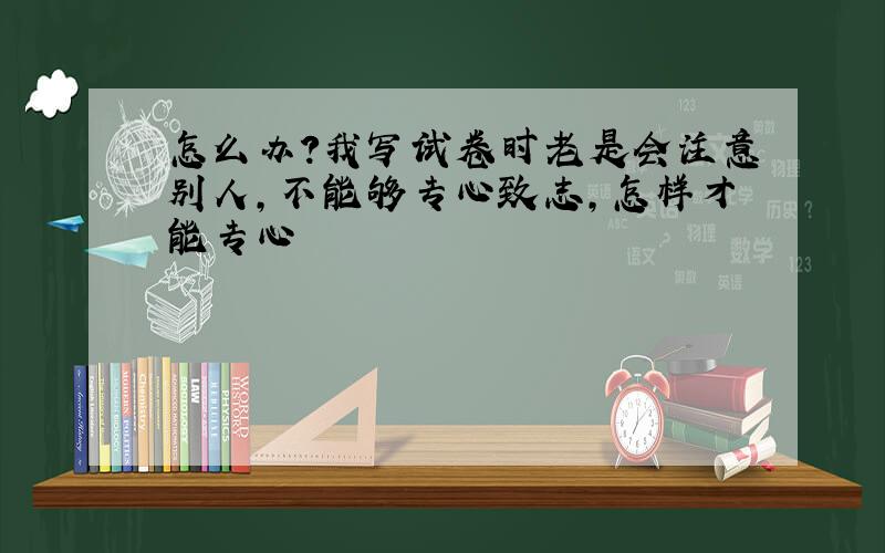 怎么办?我写试卷时老是会注意别人,不能够专心致志,怎样才能专心