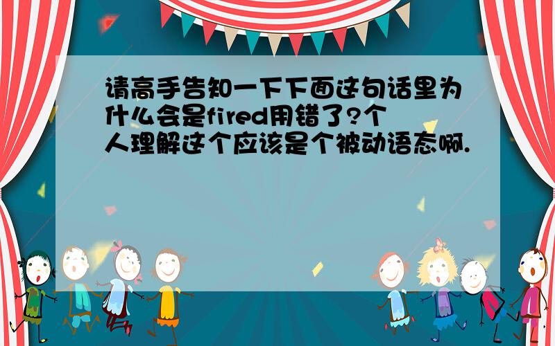 请高手告知一下下面这句话里为什么会是fired用错了?个人理解这个应该是个被动语态啊.