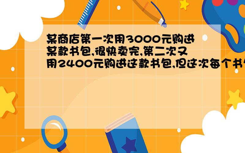 某商店第一次用3000元购进某款书包,很快卖完,第二次又用2400元购进这款书包,但这次每个书包进价是第一次进价的1.2