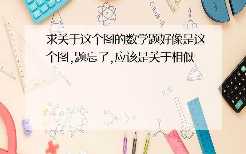 求关于这个图的数学题好像是这个图,题忘了,应该是关于相似