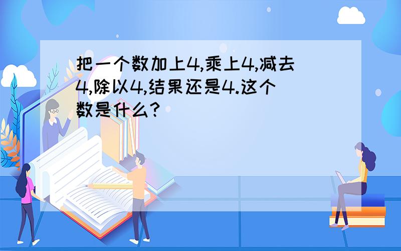 把一个数加上4,乘上4,减去4,除以4,结果还是4.这个数是什么?