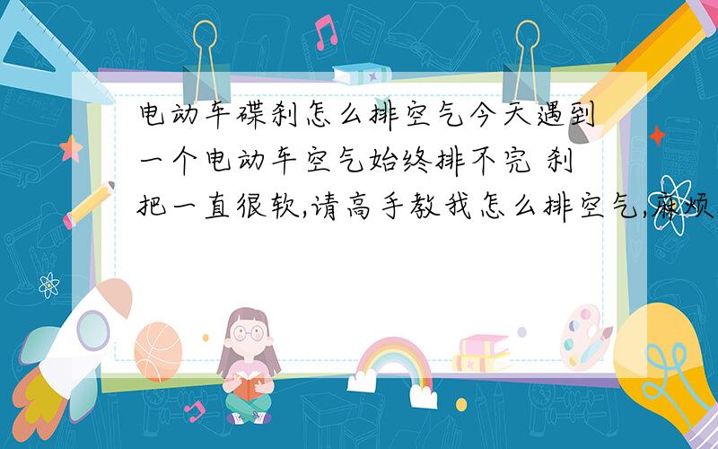 电动车碟刹怎么排空气今天遇到一个电动车空气始终排不完 刹把一直很软,请高手教我怎么排空气,麻烦把每个步骤都说清楚