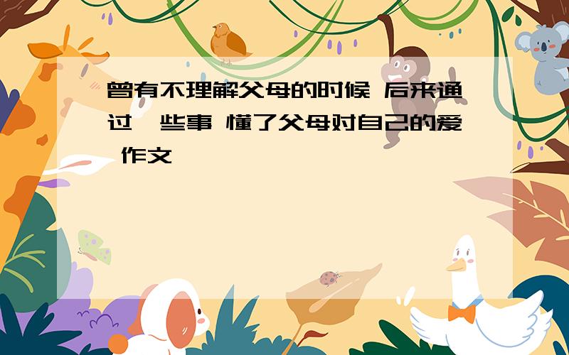 曾有不理解父母的时候 后来通过一些事 懂了父母对自己的爱 作文