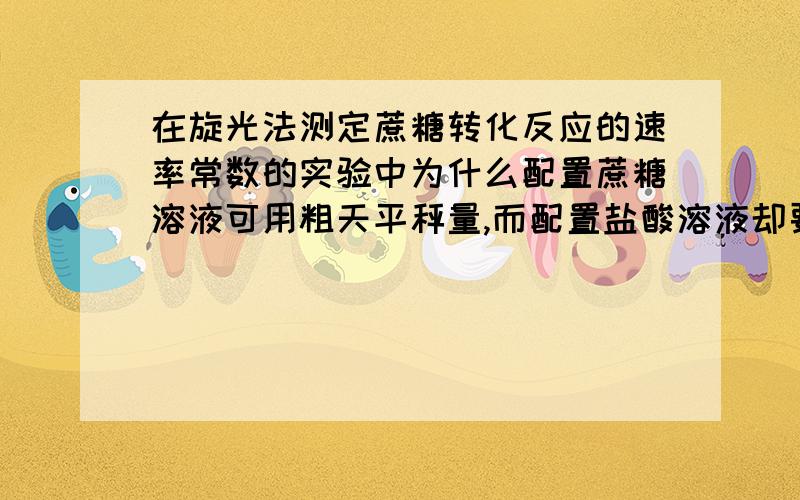 在旋光法测定蔗糖转化反应的速率常数的实验中为什么配置蔗糖溶液可用粗天平秤量,而配置盐酸溶液却要准确标