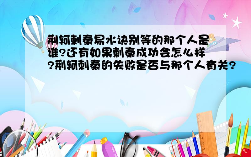 荆轲刺秦易水诀别等的那个人是谁?还有如果刺秦成功会怎么样?荆轲刺秦的失败是否与那个人有关?