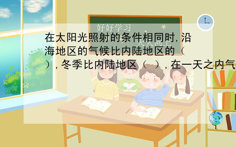 在太阳光照射的条件相同时,沿海地区的气候比内陆地区的（ ）,冬季比内陆地区（ ）,在一天之内气温的变化也较小,这是因为水