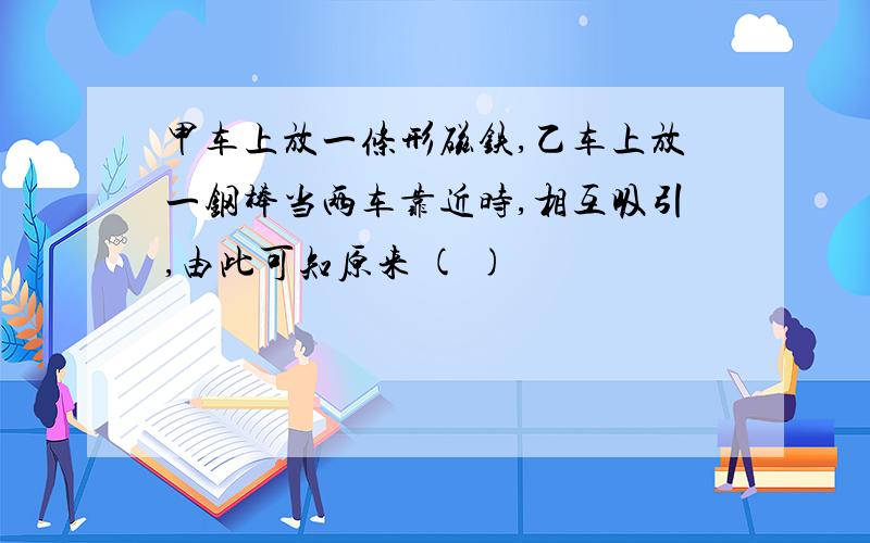 甲车上放一条形磁铁,乙车上放一钢棒当两车靠近时,相互吸引,由此可知原来 ( )