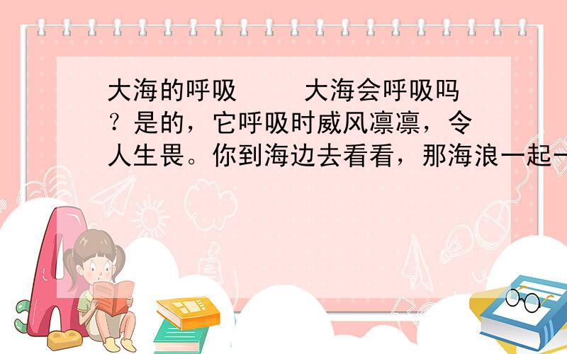 大海的呼吸 　　大海会呼吸吗？是的，它呼吸时威风凛凛，令人生畏。你到海边去看看，那海浪一起一伏地（