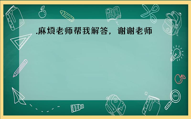 .麻烦老师帮我解答，谢谢老师