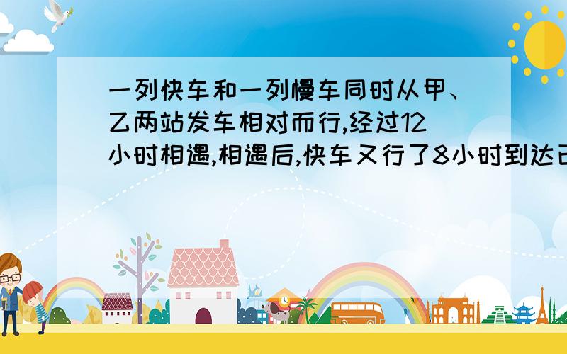 一列快车和一列慢车同时从甲、乙两站发车相对而行,经过12小时相遇,相遇后,快车又行了8小时到达已站.相遇后慢车还需要()