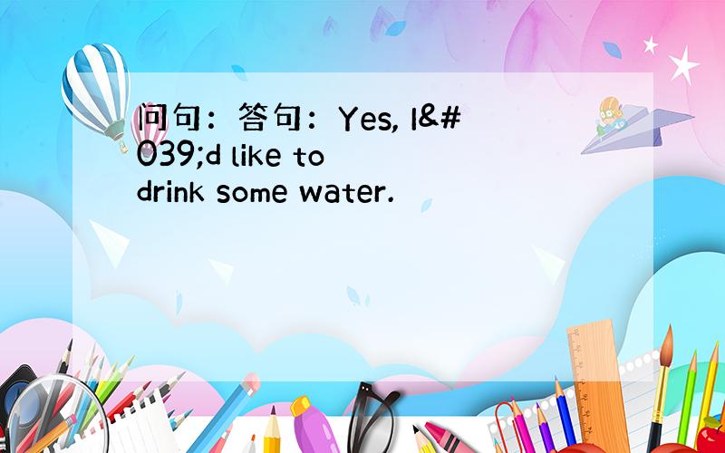 问句：答句：Yes, I'd like to drink some water.