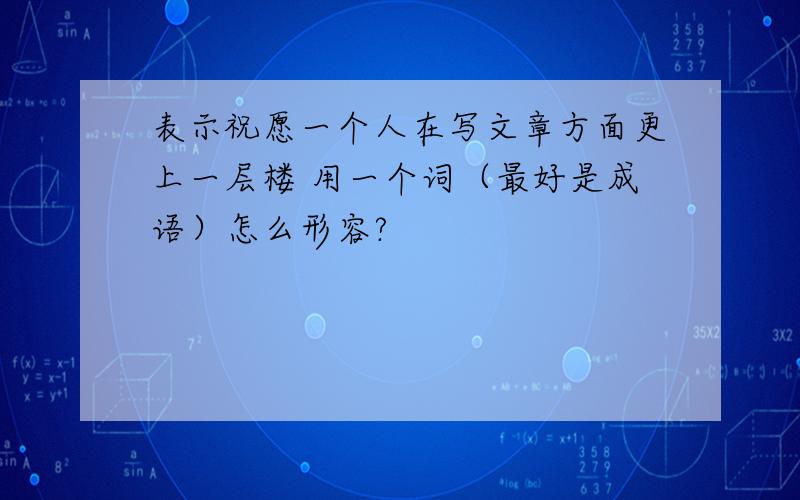 表示祝愿一个人在写文章方面更上一层楼 用一个词（最好是成语）怎么形容?