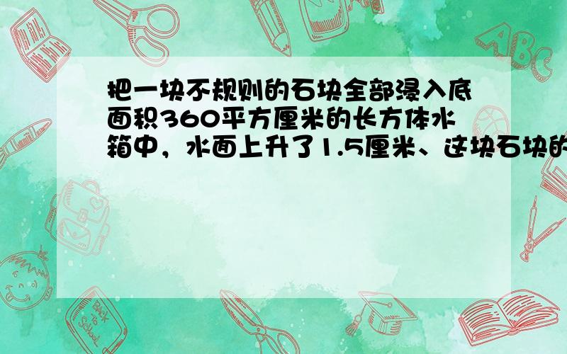 把一块不规则的石块全部浸入底面积360平方厘米的长方体水箱中，水面上升了1.5厘米、这块石块的体积是多少