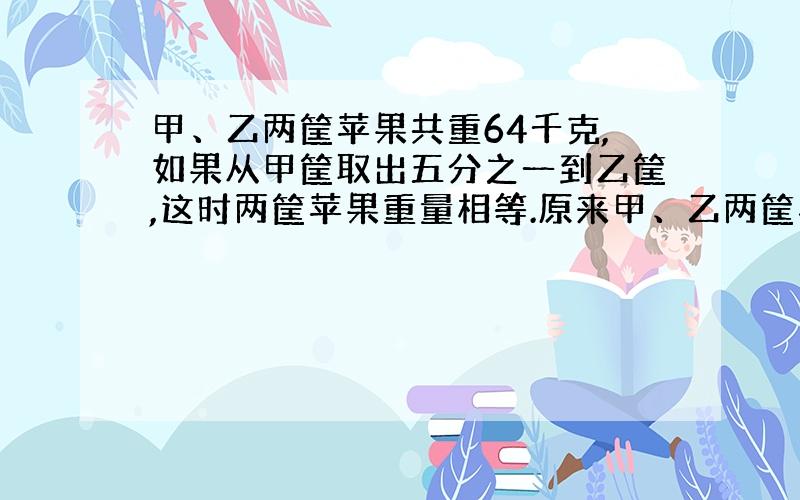 甲、乙两筐苹果共重64千克,如果从甲筐取出五分之一到乙筐,这时两筐苹果重量相等.原来甲、乙两筐苹果各重