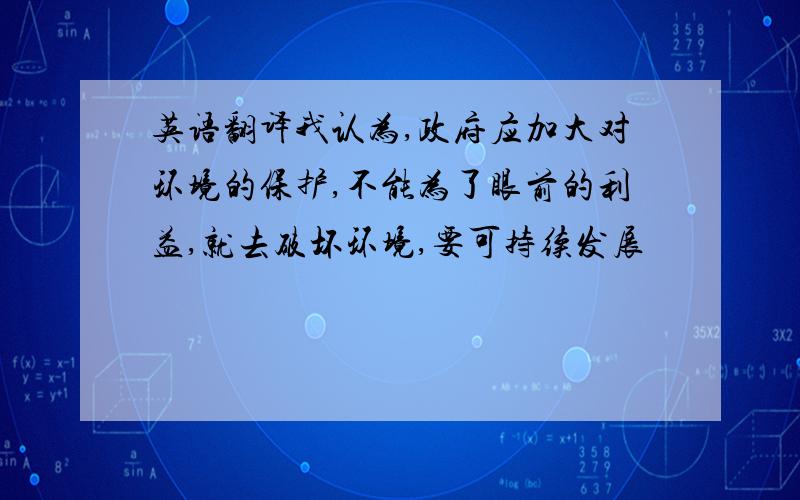 英语翻译我认为,政府应加大对环境的保护,不能为了眼前的利益,就去破坏环境,要可持续发展