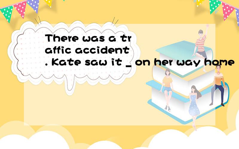 There was a traffic accident. Kate saw it _ on her way home