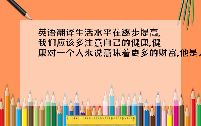 英语翻译生活水平在逐步提高,我们应该多注意自己的健康,健康对一个人来说意味着更多的财富,他是人生活的第一个步!所以我们应