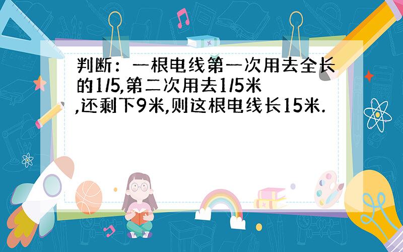 判断：一根电线第一次用去全长的1/5,第二次用去1/5米,还剩下9米,则这根电线长15米.