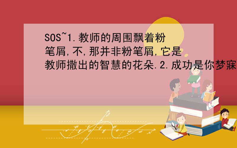 SOS~1.教师的周围飘着粉笔屑,不,那并非粉笔屑,它是教师撒出的智慧的花朵.2.成功是你梦寐以求德纳朵玫瑰,挫折正是那