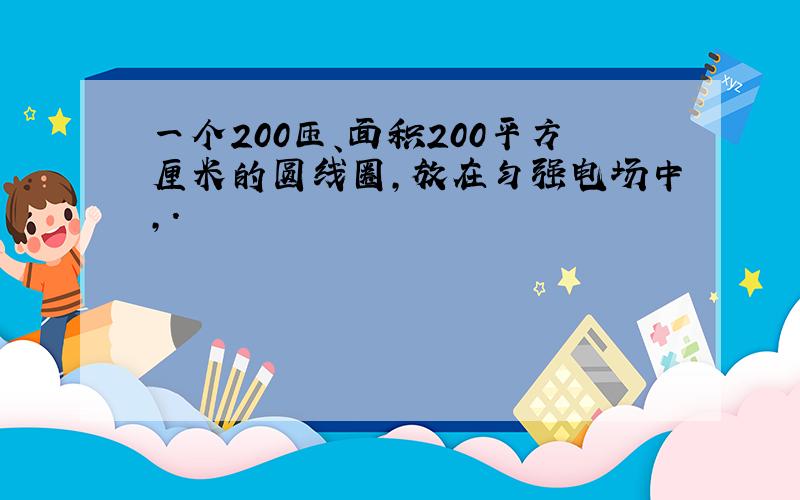 一个200匝、面积200平方厘米的圆线圈,放在匀强电场中,.