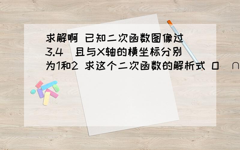 求解啊 已知二次函数图像过（3.4）且与X轴的横坐标分别为1和2 求这个二次函数的解析式 O(∩_∩)O谢谢